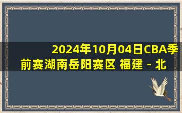 2024年10月04日CBA季前赛湖南岳阳赛区 福建 - 北京 全场录像